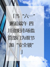 当“六一”邂逅端午 四川资阳市场监管部门为双节加“安全锁”