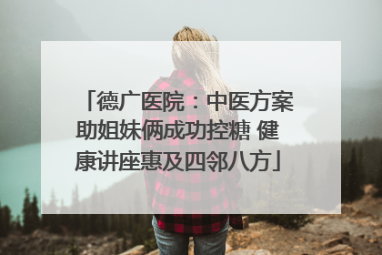 德广医院：中医方案助姐妹俩成功控糖 健康讲座惠及四邻八方