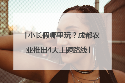 小长假哪里玩？成都农业推出4大主题路线