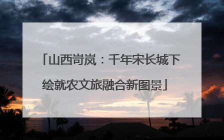 山西岢岚：千年宋长城下绘就农文旅融合新图景