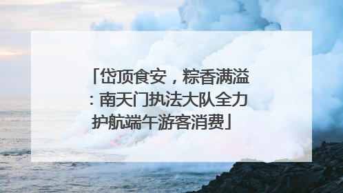岱顶食安，粽香满溢：南天门执法大队全力护航端午游客消费