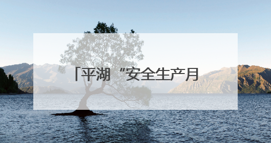平湖“安全生产月”活动正式启动，全民共筑安全防线