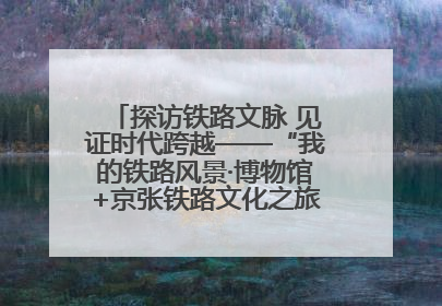 探访铁路文脉 见证时代跨越——“我的铁路风景·博物馆+京张铁路文化之旅”活动在京启动