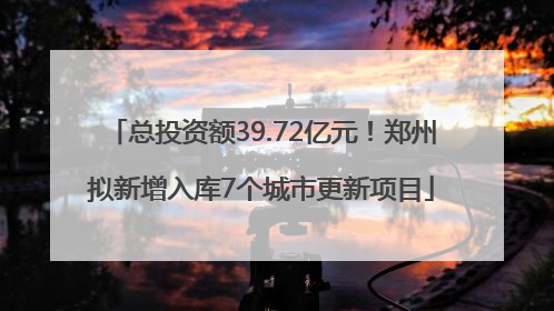 总投资额39.72亿元！郑州拟新增入库7个城市更新项目