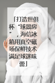 打造世俱杯“球景房”，海信冰箱用真空磁场保鲜技术满足球迷味蕾