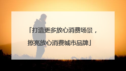 打造更多放心消费场景，擦亮放心消费城市品牌