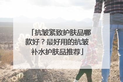抗皱紧致护肤品哪款好？最好用的抗皱补水护肤品推荐