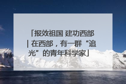 报效祖国 建功西部｜在西部，有一群“追光”的青年科学家