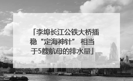 李埠长江公铁大桥插稳“定海神针” 相当于5艘航母的排水量