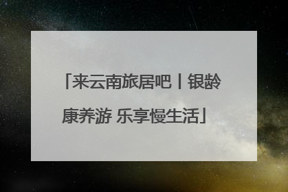 来云南旅居吧丨银龄康养游 乐享慢生活