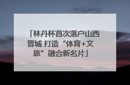 林丹杯首次落户山西晋城 打造“体育+文旅”融合新名片