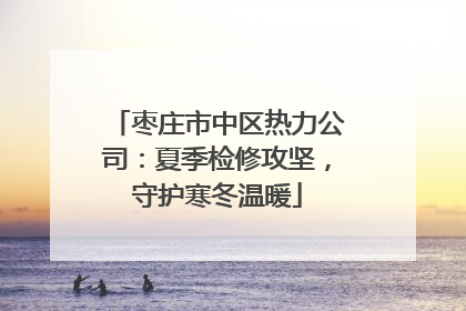 枣庄市中区热力公司：夏季检修攻坚，守护寒冬温暖