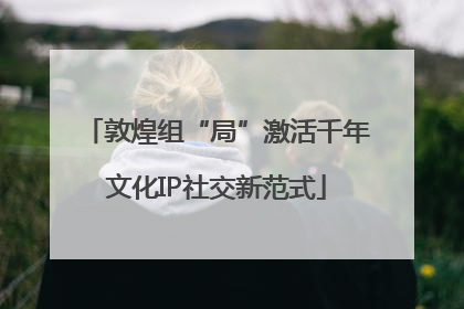 敦煌组“局”激活千年文化IP社交新范式