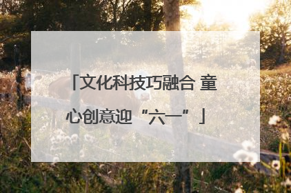 文化科技巧融合 童心创意迎“六一”
