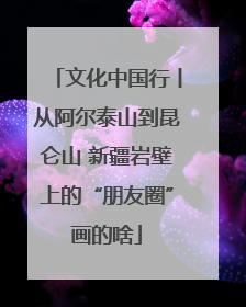 文化中国行丨从阿尔泰山到昆仑山 新疆岩壁上的“朋友圈”画的啥