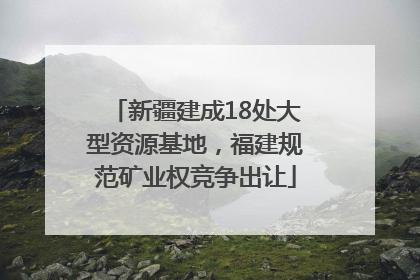 新疆建成18处大型资源基地，福建规范矿业权竞争出让