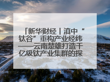 新华财经丨滇中“钛谷”重构产业经纬——云南楚雄打造千亿级钛产业集群的探索与实践