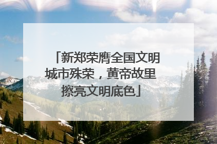 新郑荣膺全国文明城市殊荣，黄帝故里擦亮文明底色