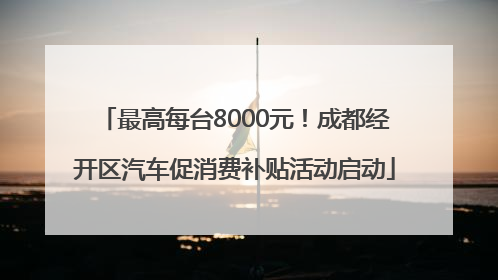最高每台8000元！成都经开区汽车促消费补贴活动启动
