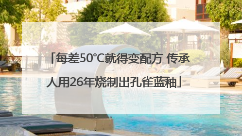 每差50℃就得变配方 传承人用26年烧制出孔雀蓝釉