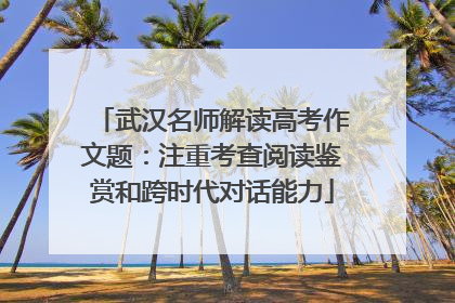 武汉名师解读高考作文题：注重考查阅读鉴赏和跨时代对话能力