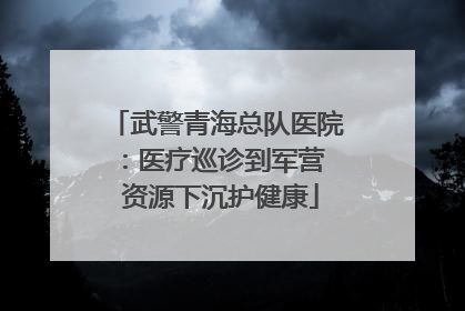 武警青海总队医院：医疗巡诊到军营  资源下沉护健康