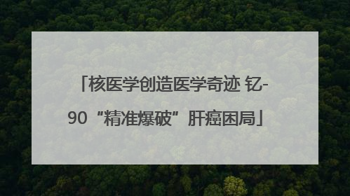 核医学创造医学奇迹 钇-90“精准爆破”肝癌困局