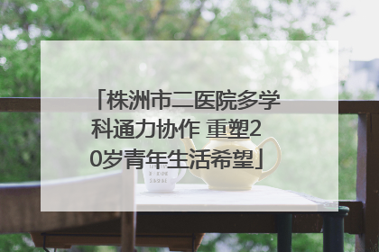 株洲市二医院多学科通力协作 重塑20岁青年生活希望
