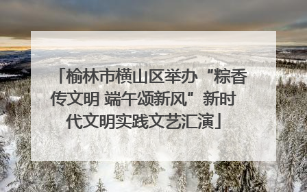 榆林市横山区举办“粽香传文明 端午颂新风”新时代文明实践文艺汇演