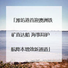 潍坊港首迎澳洲铁矿直达船 海事局护航降本增效新通道