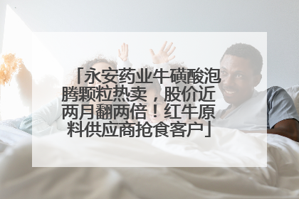 永安药业牛磺酸泡腾颗粒热卖，股价近两月翻两倍！红牛原料供应商抢食客户
