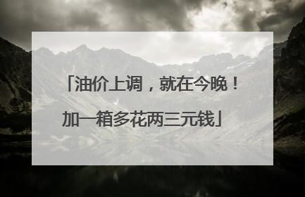 油价上调，就在今晚！加一箱多花两三元钱