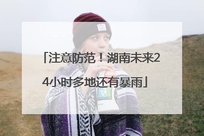 注意防范！湖南未来24小时多地还有暴雨