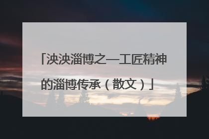 泱泱淄博之—工匠精神的淄博传承（散文）