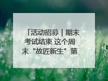 活动招募｜期末考试结束 这个周末“故匠新生”第二弹等着同学们来体验！