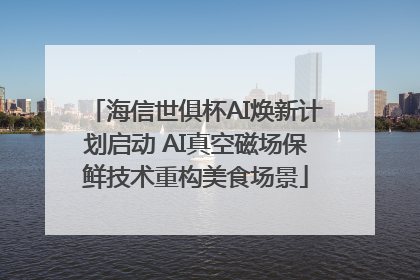 海信世俱杯AI焕新计划启动 AI真空磁场保鲜技术重构美食场景