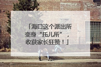 海口这个派出所变身“托儿所”，收获家长狂赞！