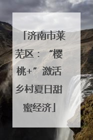 济南市莱芜区：“樱桃+”激活乡村夏日甜蜜经济