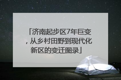 济南起步区7年巨变，从乡村田野到现代化新区的变迁图录