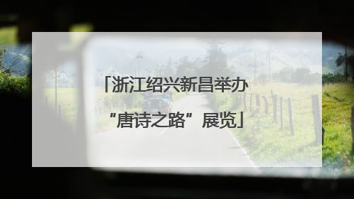 浙江绍兴新昌举办“唐诗之路”展览