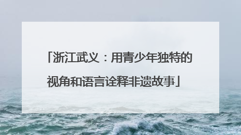 浙江武义：用青少年独特的视角和语言诠释非遗故事