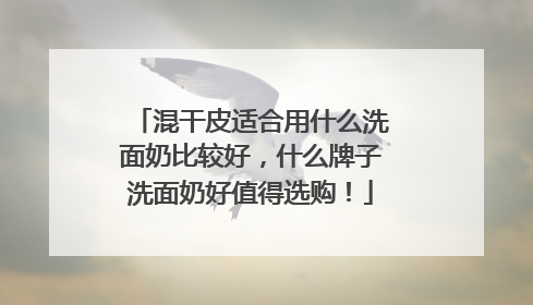 混干皮适合用什么洗面奶比较好，什么牌子洗面奶好值得选购！