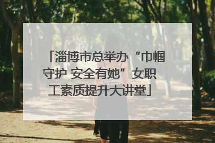 淄博市总举办“巾帼守护 安全有她”女职工素质提升大讲堂