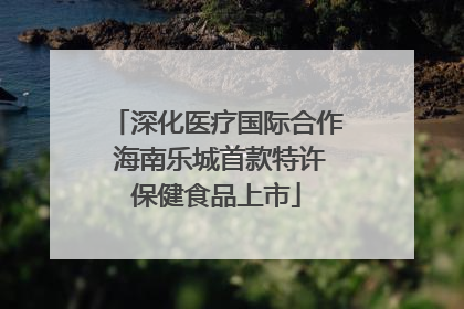 深化医疗国际合作 海南乐城首款特许保健食品上市
