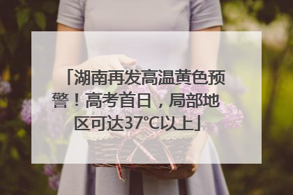 湖南再发高温黄色预警！高考首日，局部地区可达37℃以上