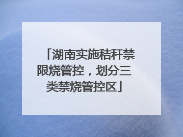 湖南实施秸秆禁限烧管控，划分三类禁烧管控区
