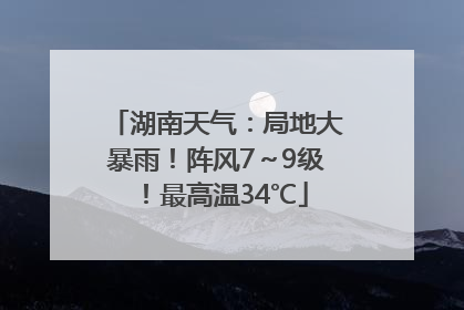 湖南天气：局地大暴雨！阵风7～9级！最高温34℃