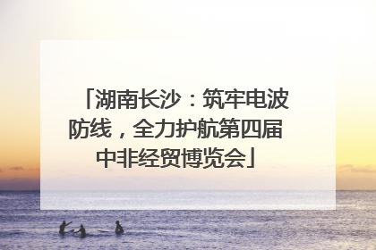 湖南长沙：筑牢电波防线，全力护航第四届中非经贸博览会
