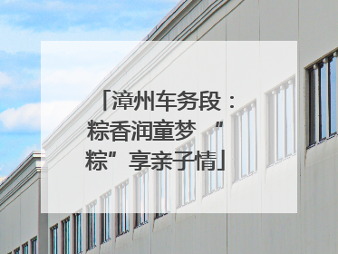 漳州车务段：粽香润童梦 “粽”享亲子情