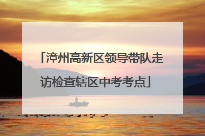 漳州高新区领导带队走访检查辖区中考考点